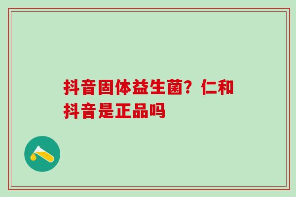 抖音固体益生菌？仁和抖音是正品吗