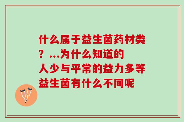 什么属于益生菌药材类?...为什么知道的人少与平常的益力多等益生菌有什么不同呢 什么属于益生菌药材类?...为什么知道的人少与平常的益力多等益生菌有什么不同呢