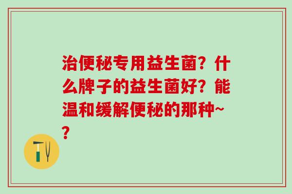 治便秘专用益生菌？什么牌子的益生菌好？能温和缓解便秘的那种~？
