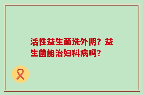 活性益生菌洗外阴？益生菌能治妇科病吗？