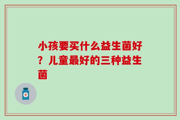 小孩要买什么益生菌好?儿童好的三种益生菌 小孩要买什么益生菌好?儿童好的三种益生菌