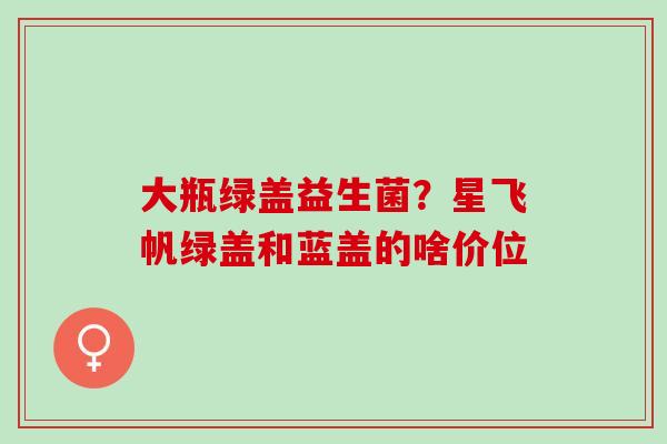 大瓶绿盖益生菌?星飞帆绿盖和蓝盖的啥价位 大瓶绿盖益生菌?星飞帆绿盖和蓝盖的啥价位