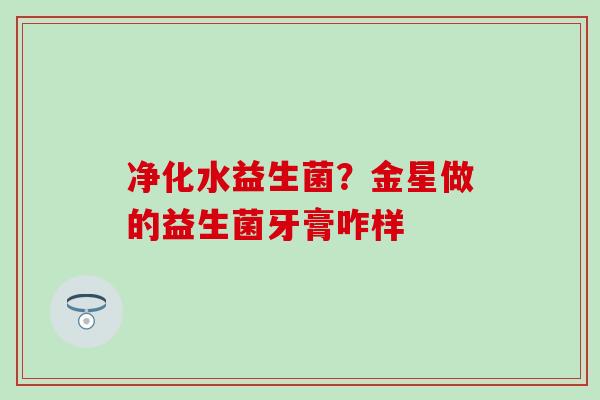 净化水益生菌？金星做的益生菌牙膏咋样