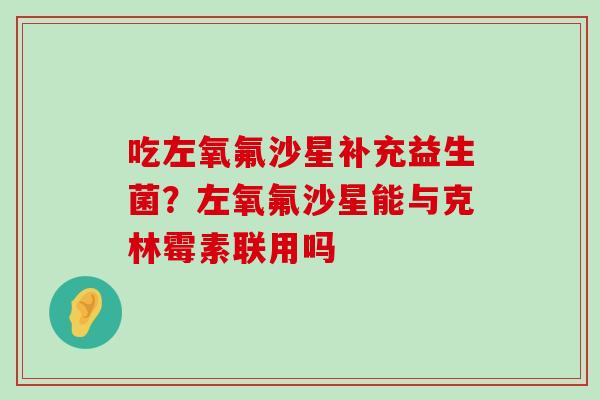 吃左氧氟沙星补充益生菌?左氧氟沙星能与克林霉素联用吗 吃左氧氟沙星补充益生菌?左氧氟沙星能与克林霉素联用吗