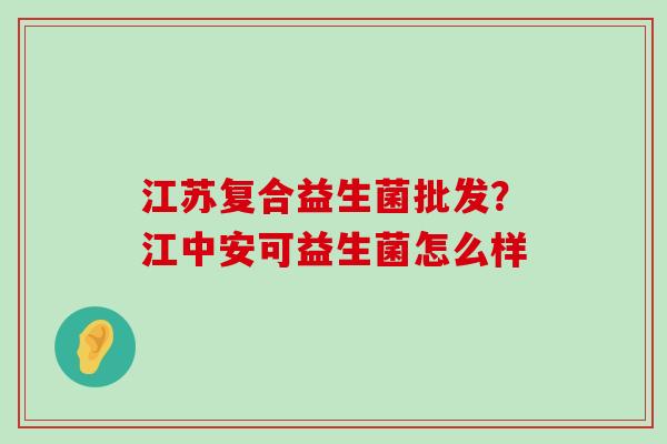 江苏复合益生菌批发？江中安可益生菌怎么样