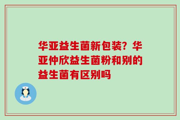 华亚益生菌新包装?华亚仲欣益生菌粉和别的益生菌有区别吗 华亚益生菌新包装?华亚仲欣益生菌粉和别的益生菌有区别吗
