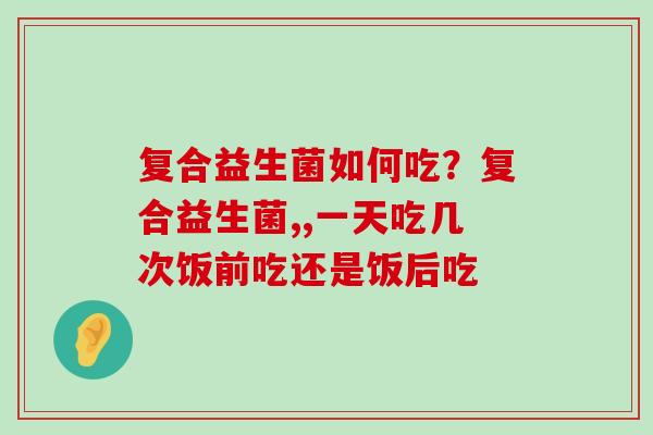 复合益生菌如何吃？复合益生菌,,一天吃几次饭前吃还是饭后吃