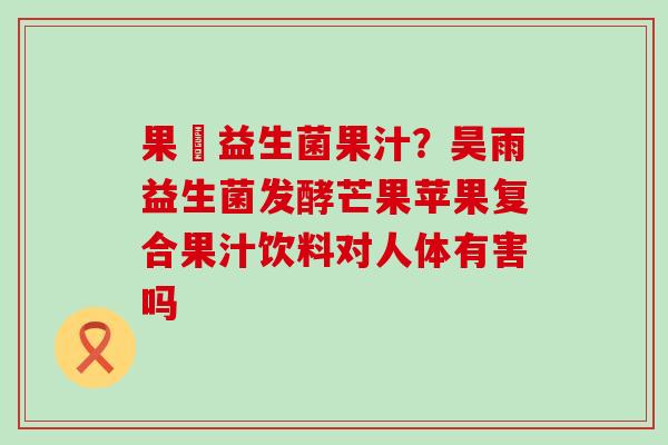 果実益生菌果汁?昊雨益生菌发酵芒果苹果复合果汁饮料对人体有害吗 果実益生菌果汁?昊雨益生菌发酵芒果苹果复合果汁饮料对人体有害吗