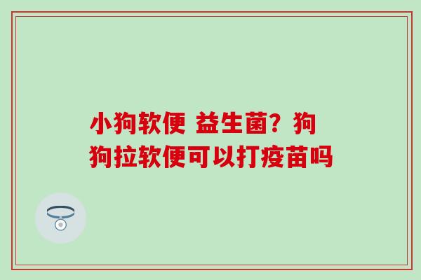 小狗软便 益生菌?狗狗拉软便可以打疫苗吗 小狗软便 益生菌?狗狗拉软便可以打疫苗吗
