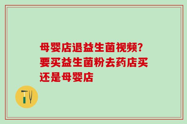 母婴店退益生菌视频?要买益生菌粉去药店买还是母婴店 母婴店退益生菌视频?要买益生菌粉去药店买还是母婴店