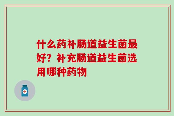 什么药补肠道益生菌最好？补充肠道益生菌选用哪种药物