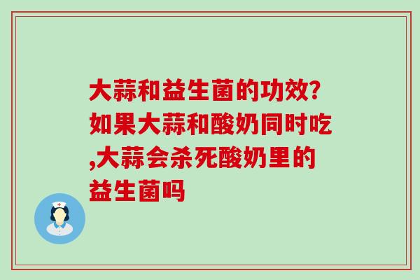 大蒜和益生菌的功效?如果大蒜和酸奶同时吃,大蒜会杀死酸奶里的益生菌吗 大蒜和益生菌的功效?如果大蒜和酸奶同时吃,大蒜会杀死酸奶里的益生菌吗