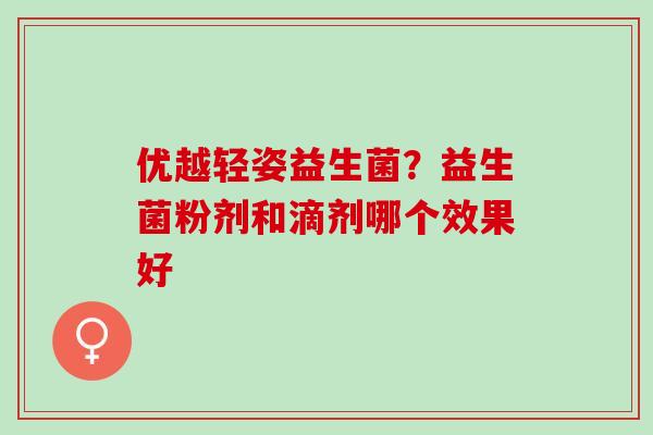 优越轻姿益生菌?益生菌粉剂和滴剂哪个效果好 优越轻姿益生菌?益生菌粉剂和滴剂哪个效果好