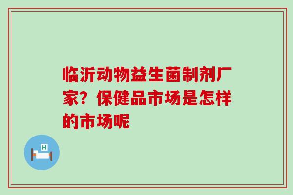 临沂动物益生菌制剂厂家？保健品市场是怎样的市场呢