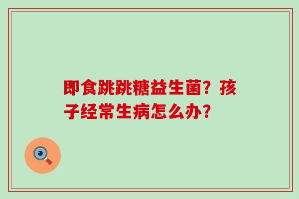 即食跳跳糖益生菌？孩子经常生病怎么办？