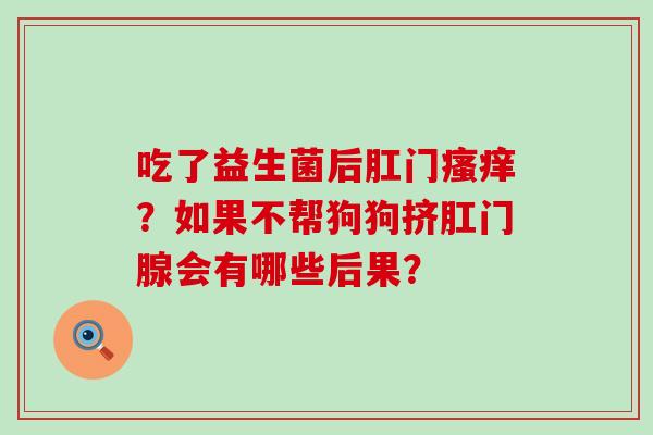 吃了益生菌后肛门?如果不帮狗狗挤肛门腺会有哪些后果? 吃了益生菌后肛门?如果不帮狗狗挤肛门腺会有哪些后果?