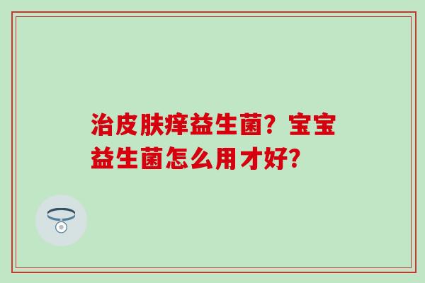 治皮肤痒益生菌？宝宝益生菌怎么用才好？