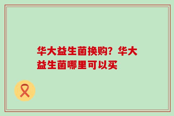 华大益生菌换购？华大益生菌哪里可以买