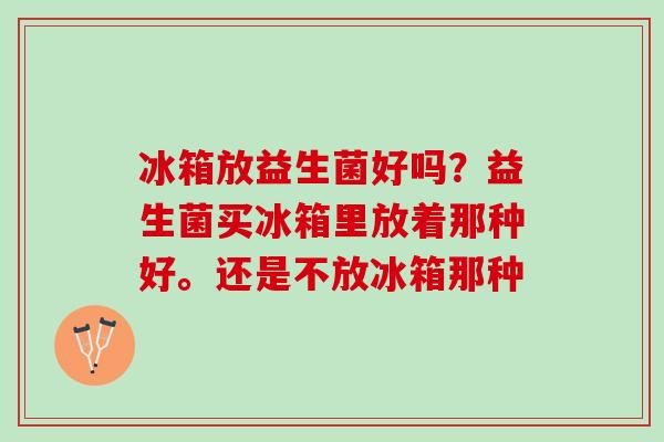 冰箱放益生菌好吗？益生菌买冰箱里放着那种好。还是不放冰箱那种