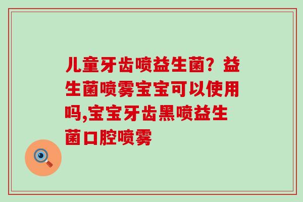 儿童牙齿喷益生菌?益生菌喷雾宝宝可以使用吗,宝宝牙齿黑喷益生菌口腔喷雾 儿童牙齿喷益生菌?益生菌喷雾宝宝可以使用吗,宝宝牙齿黑喷益生菌口腔喷雾