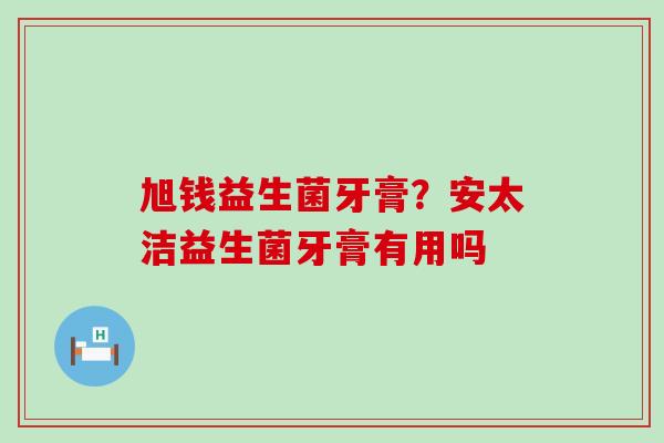 旭钱益生菌牙膏？安太洁益生菌牙膏有用吗