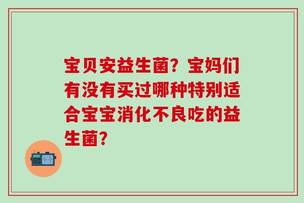 宝贝安益生菌？宝妈们有没有买过哪种特别适合宝宝消化不良吃的益生菌？