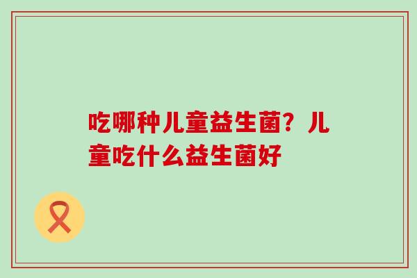 吃哪种儿童益生菌？儿童吃什么益生菌好