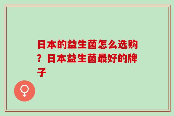 日本的益生菌怎么选购？日本益生菌好的牌子
