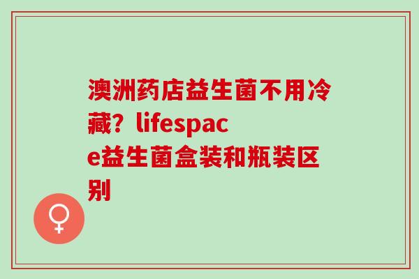 澳洲药店益生菌不用冷藏？lifespace益生菌盒装和瓶装区别