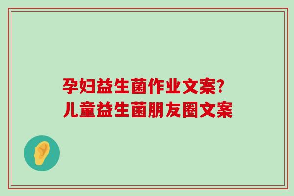 孕妇益生菌作业文案？儿童益生菌朋友圈文案