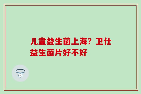 儿童益生菌上海？卫仕益生菌片好不好