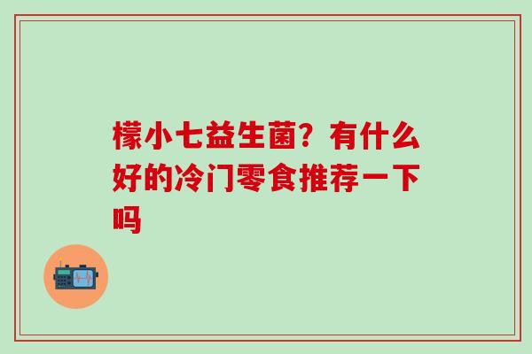 檬小七益生菌？有什么好的冷门零食推荐一下吗