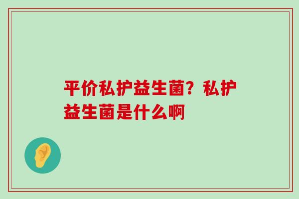 平价私护益生菌？私护益生菌是什么啊