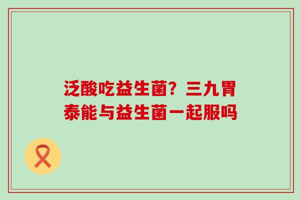 泛酸吃益生菌？三九胃泰能与益生菌一起服吗