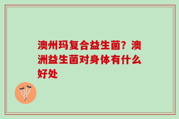 澳州玛复合益生菌？澳洲益生菌对身体有什么好处