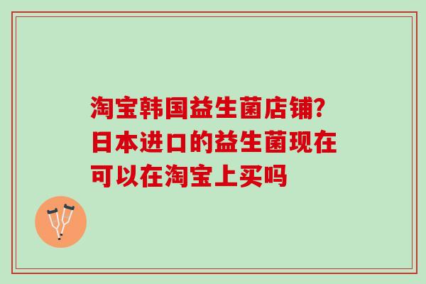淘宝韩国益生菌店铺？日本进口的益生菌现在可以在淘宝上买吗