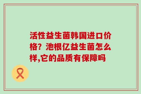 活性益生菌韩国进口价格？池根亿益生菌怎么样,它的品质有保障吗