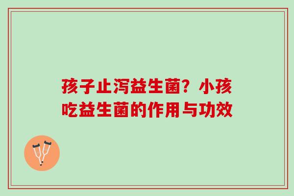 孩子止泻益生菌？小孩吃益生菌的作用与功效
