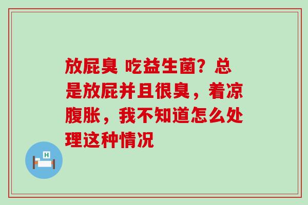 放屁臭 吃益生菌？总是放屁并且很臭，着凉腹胀，我不知道怎么处理这种情况