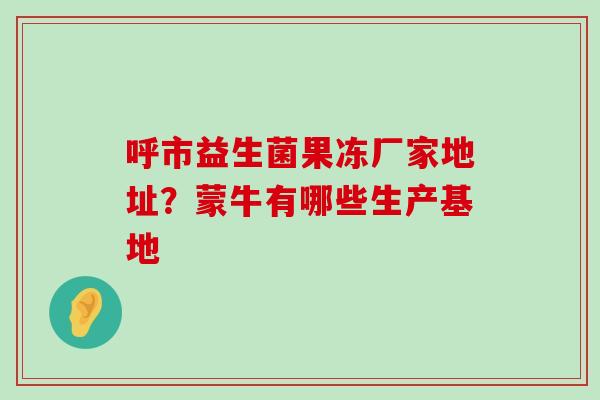 呼市益生菌果冻厂家地址?蒙牛有哪些生产基地 呼市益生菌果冻厂家地址?蒙牛有哪些生产基地