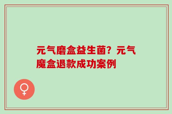 元气磨盒益生菌？元气魔盒退款成功案例