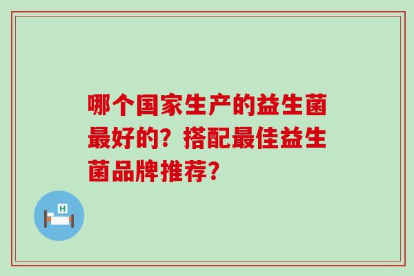 哪个国家生产的益生菌最好的？搭配最佳益生菌品牌推荐？
