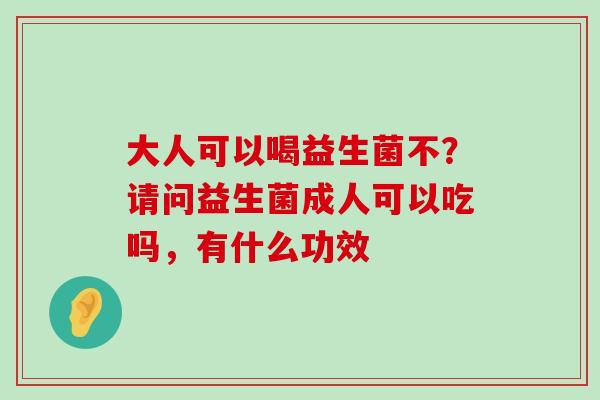 大人可以喝益生菌不？请问益生菌成人可以吃吗，有什么功效