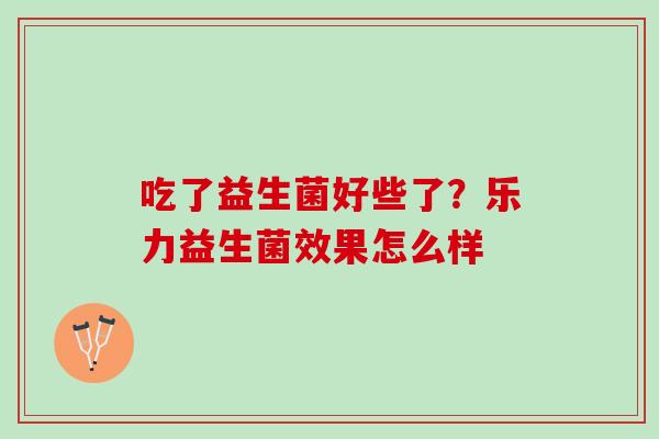 吃了益生菌好些了?乐力益生菌效果怎么样 吃了益生菌好些了?乐力益生菌效果怎么样
