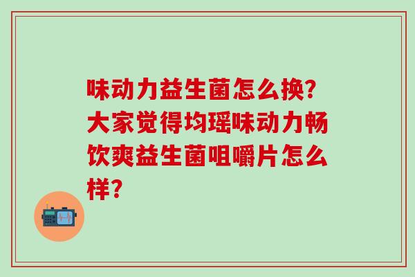 味动力益生菌怎么换？大家觉得均瑶味动力畅饮爽益生菌咀嚼片怎么样？