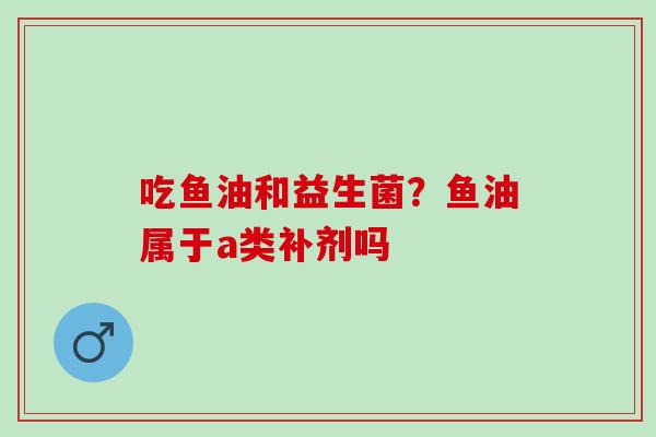吃鱼油和益生菌？鱼油属于a类补剂吗