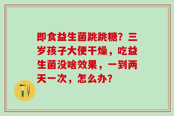 即食益生菌跳跳糖？三岁孩子大便干燥，吃益生菌没啥效果，一到两天一次，怎么办？