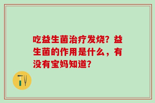 吃益生菌治疗发烧？益生菌的作用是什么，有没有宝妈知道？