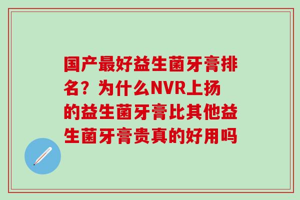 国产好益生菌牙膏排名？为什么NVR上扬的益生菌牙膏比其他益生菌牙膏贵真的好用吗