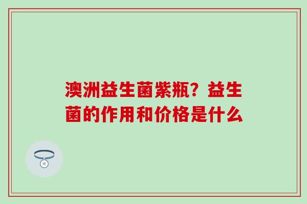 澳洲益生菌紫瓶?益生菌的作用和价格是什么 澳洲益生菌紫瓶?益生菌的作用和价格是什么